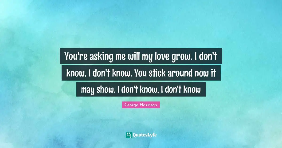 You're asking me will my love grow. I don't know, I don't know. You stick around now it may show. I don't know, I don't know