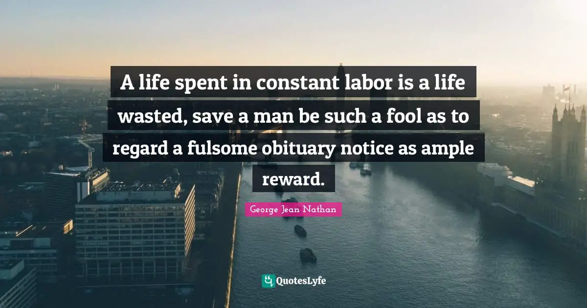 A life spent in constant labor is a life wasted, save a man be such a fool as to regard a fulsome obituary notice as ample reward.