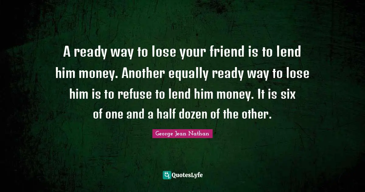 A ready way to lose your friend is to lend him money. Another equally ready way to lose him is to refuse to lend him money. It is six of one and a half dozen of the other.