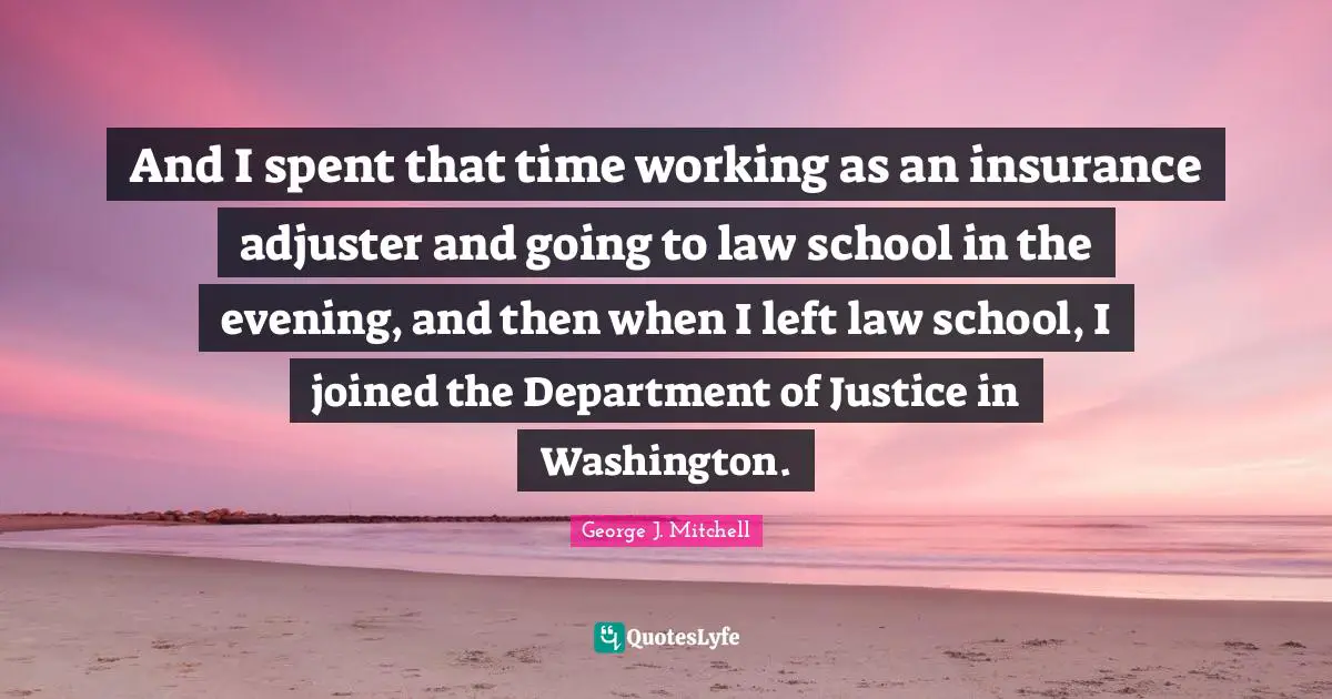 And I spent that time working as an insurance adjuster and going to law school in the evening, and then when I left law school, I joined the Department of Justice in Washington.