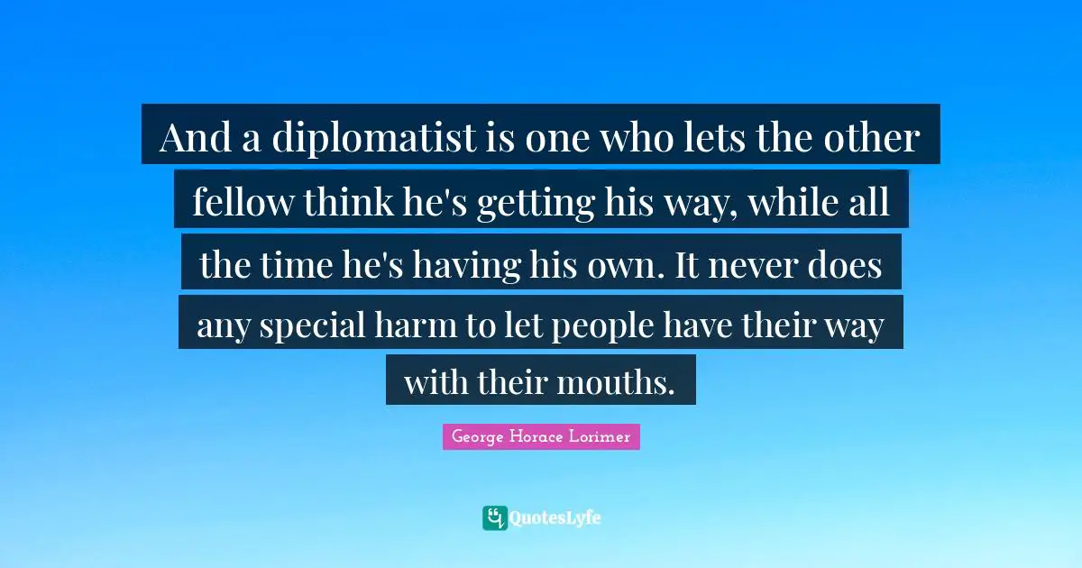 And a diplomatist is one who lets the other fellow think he's getting his way, while all the time he's having his own. It never does any special harm to let people have their way with their mouths.