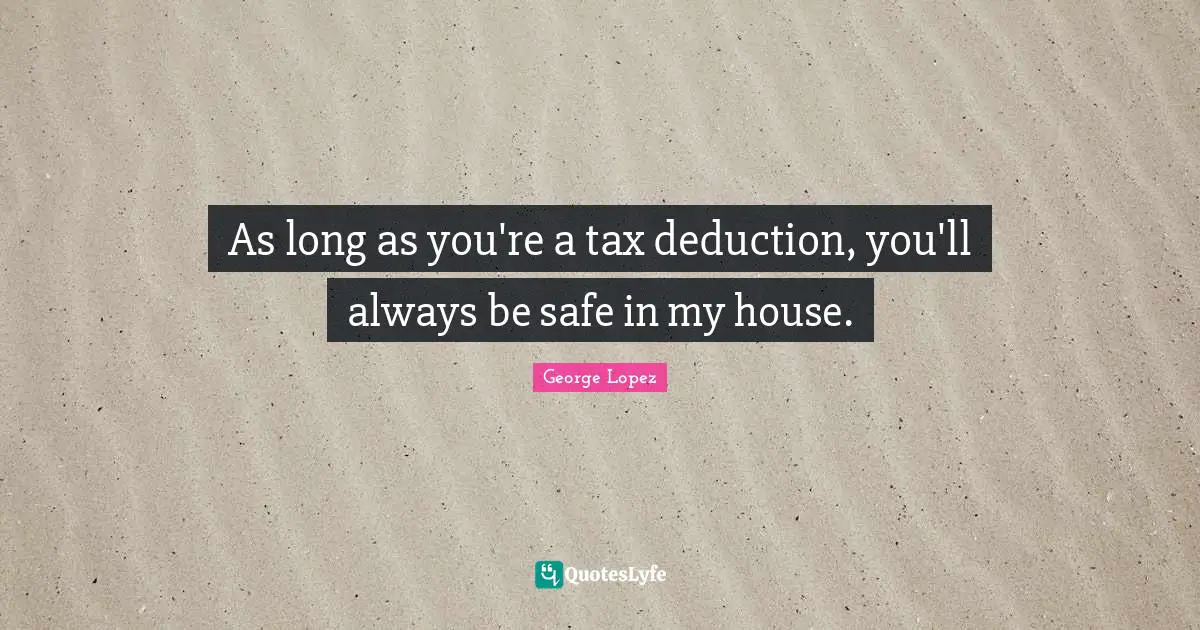 As long as you're a tax deduction, you'll always be safe in my house.