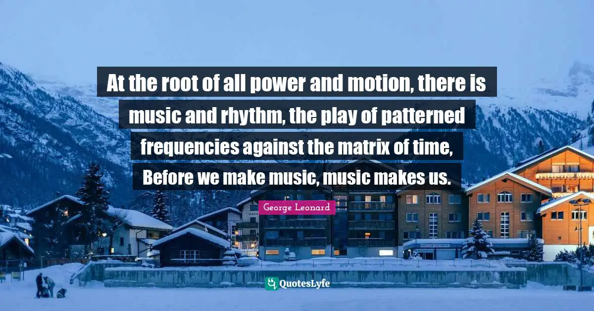 At the root of all power and motion, there is music and rhythm, the play of patterned frequencies against the matrix of time, Before we make music, music makes us.