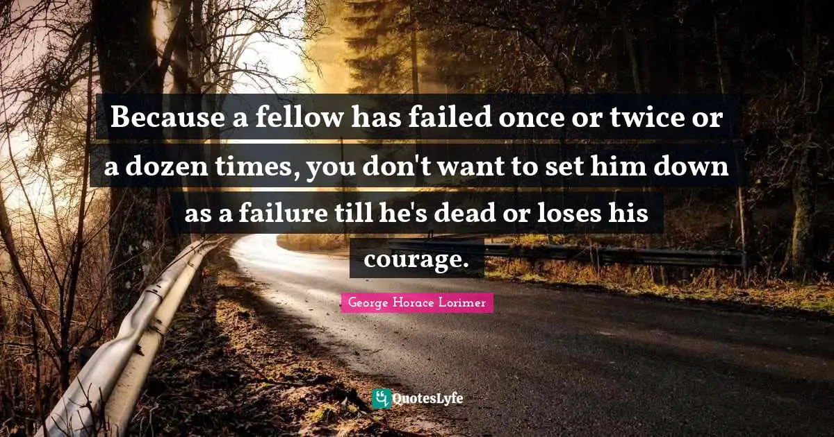 Because a fellow has failed once or twice or a dozen times, you don't want to set him down as a failure till he's dead or loses his courage.