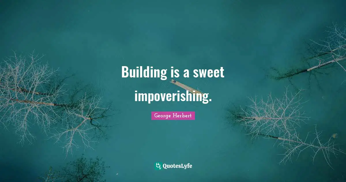 Building is a sweet impoverishing.