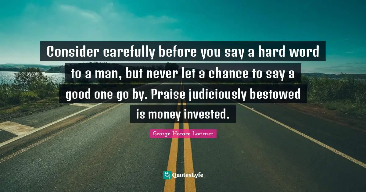 Consider carefully before you say a hard word to a man, but never let a chance to say a good one go by. Praise judiciously bestowed is money invested.