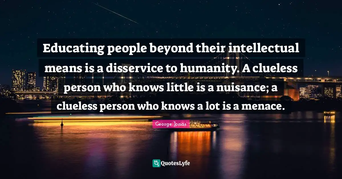 Nuisance Quotes: "Educating people beyond their intellectual means is a disservice to humanity. A clueless person who knows little is a nuisance; a clueless person who knows a lot is a menace."