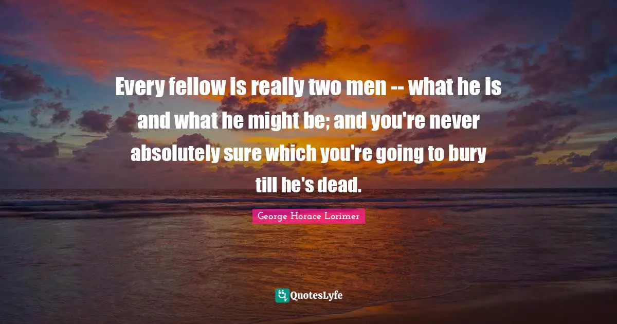 Every fellow is really two men -- what he is and what he might be; and you're never absolutely sure which you're going to bury till he's dead.