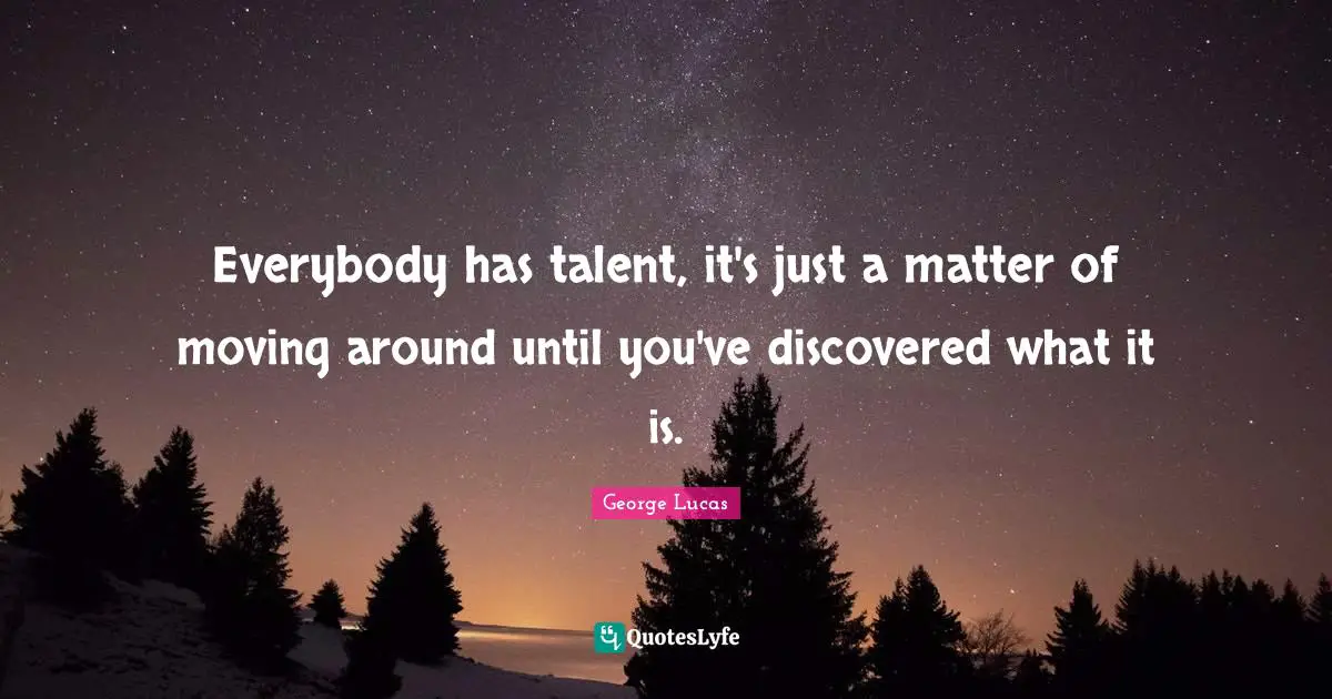 Everybody has talent, it's just a matter of moving around until you've discovered what it is.