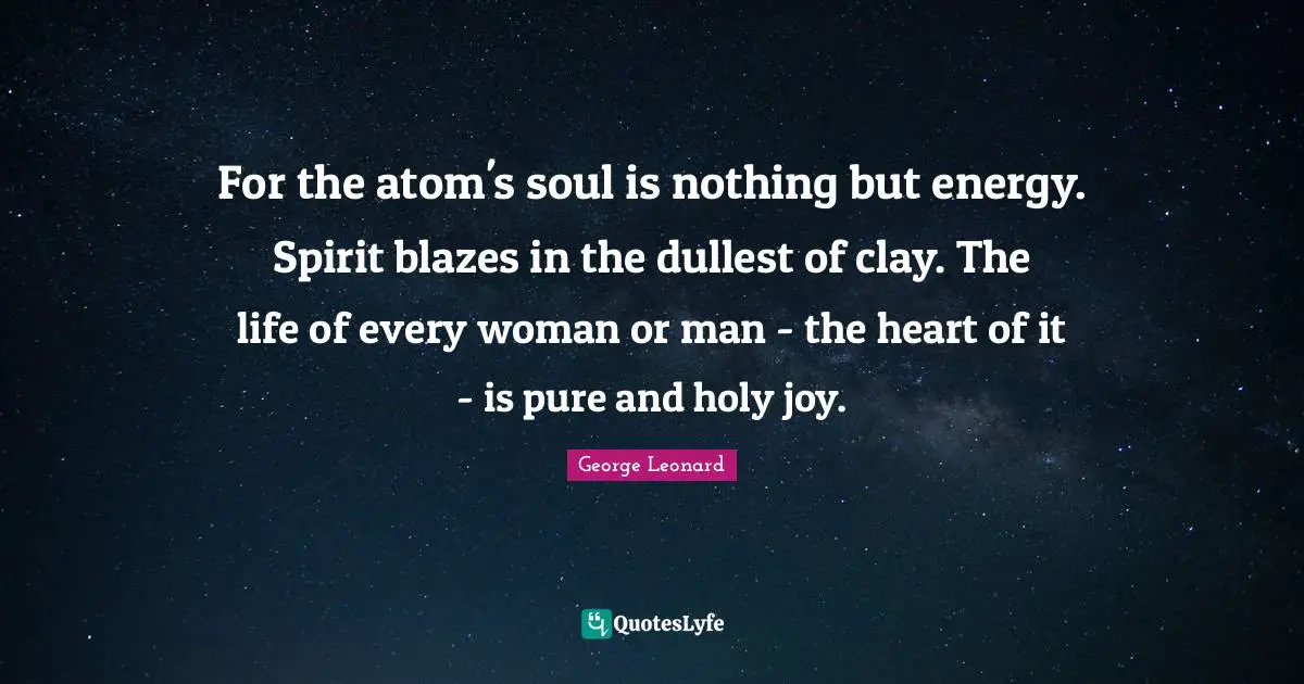 For the atom's soul is nothing but energy. Spirit blazes in the dullest of clay. The life of every woman or man - the heart of it - is pure and holy joy.