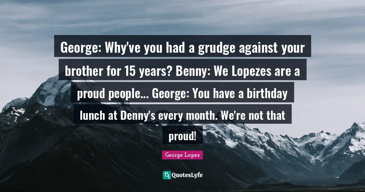 George: Why've you had a grudge against your brother for 15 years? Benny: We Lopezes are a proud people... George: You have a birthday lunch at Denny's every month. We're not that proud!