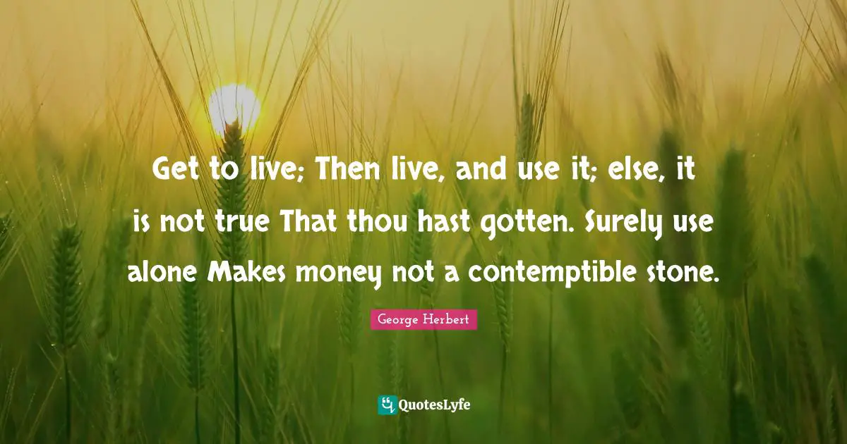 Get to live; Then live, and use it; else, it is not true That thou hast gotten. Surely use alone Makes money not a contemptible stone.