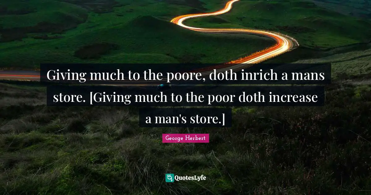 Giving much to the poore, doth inrich a mans store. [Giving much to the poor doth increase a man's store.]