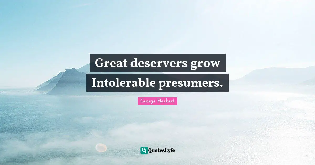 Great deservers grow Intolerable presumers.