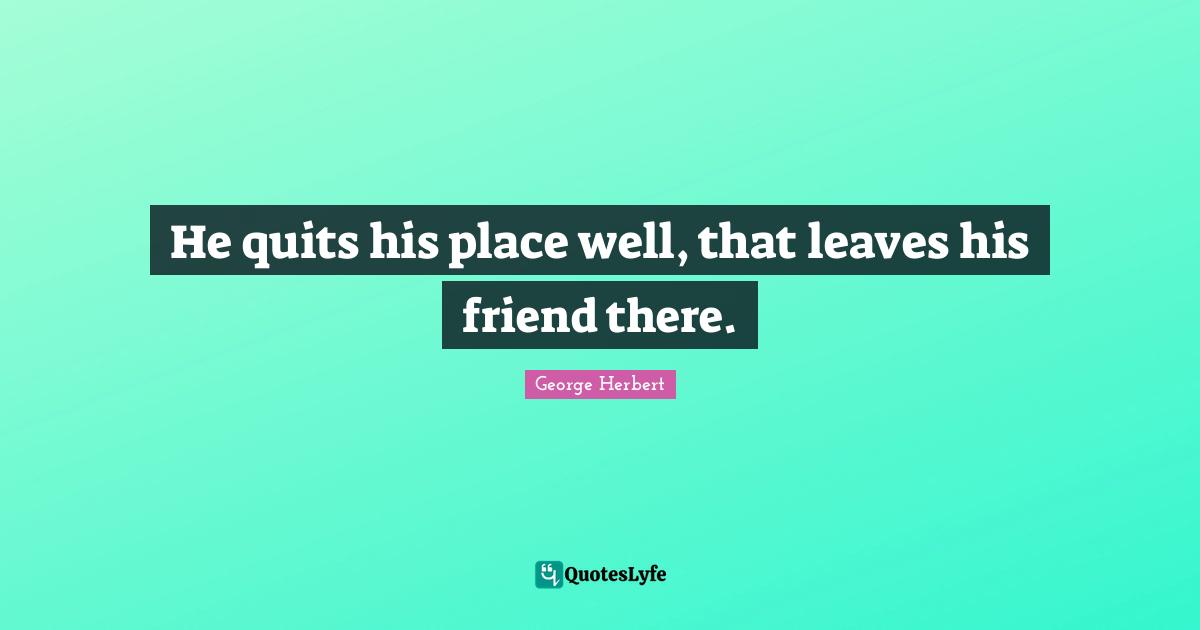 He quits his place well, that leaves his friend there.