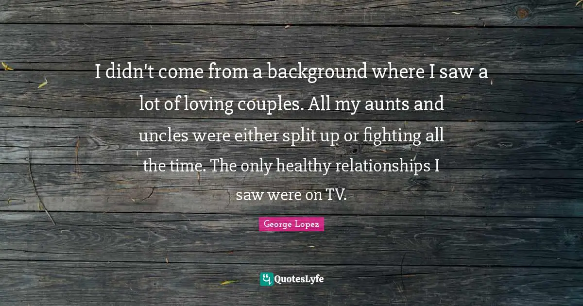 Couple Quotes: "I didn't come from a background where I saw a lot of loving couples. All my aunts and uncles were either split up or fighting all the time. The only healthy relationships I saw were on TV."