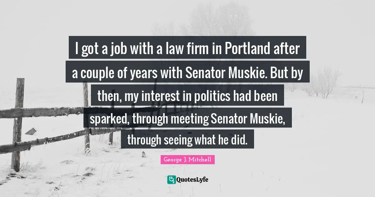 I got a job with a law firm in Portland after a couple of years with Senator Muskie. But by then, my interest in politics had been sparked, through meeting Senator Muskie, through seeing what he did.