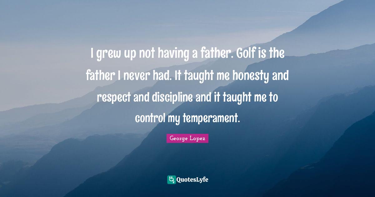 I grew up not having a father. Golf is the father I never had. It taught me honesty and respect and discipline and it taught me to control my temperament.