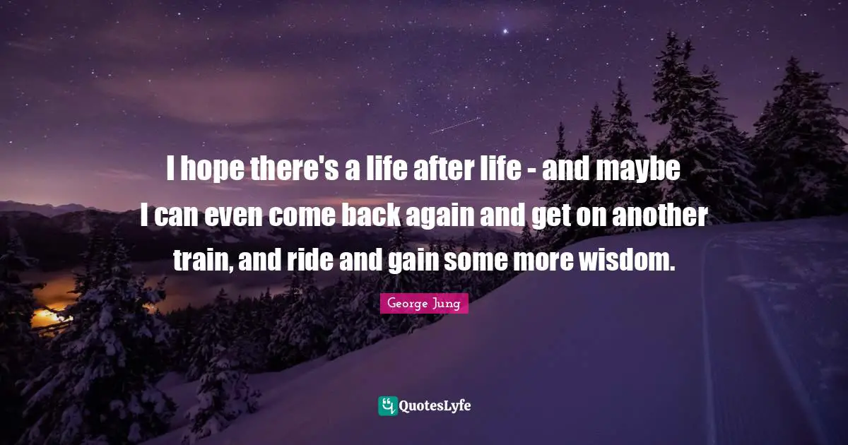 I hope there's a life after life - and maybe I can even come back again and get on another train, and ride and gain some more wisdom.