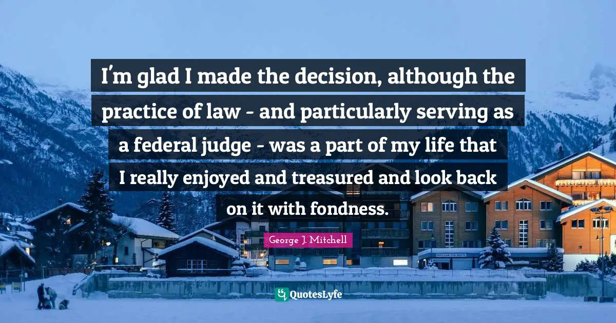 I'm glad I made the decision, although the practice of law - and particularly serving as a federal judge - was a part of my life that I really enjoyed and treasured and look back on it with fondness.
