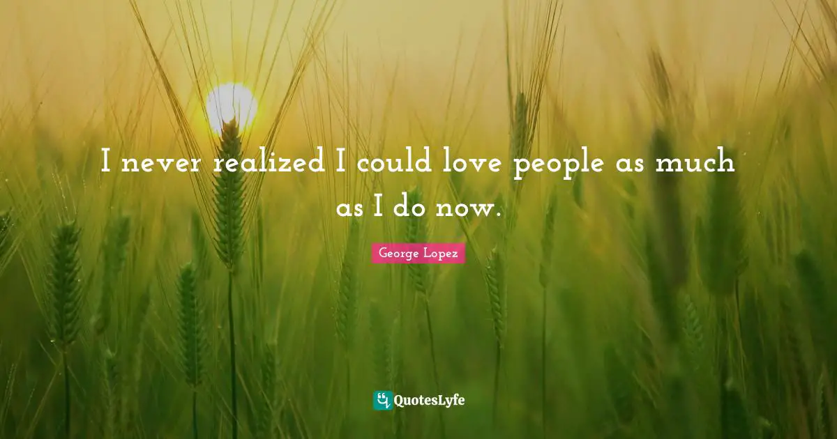 I never realized I could love people as much as I do now.