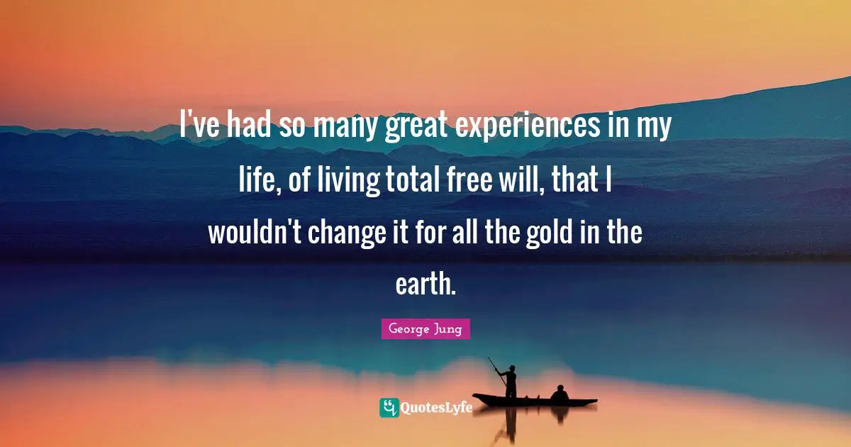 I've had so many great experiences in my life, of living total free will, that I wouldn't change it for all the gold in the earth.