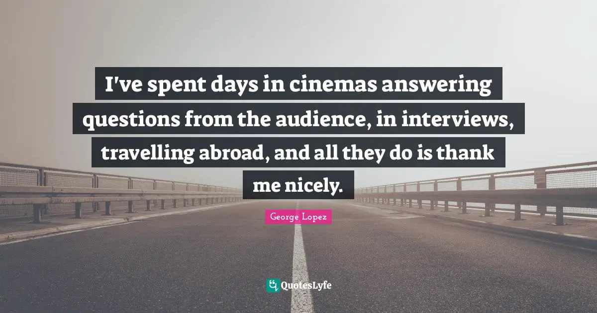 I've spent days in cinemas answering questions from the audience, in interviews, travelling abroad, and all they do is thank me nicely.