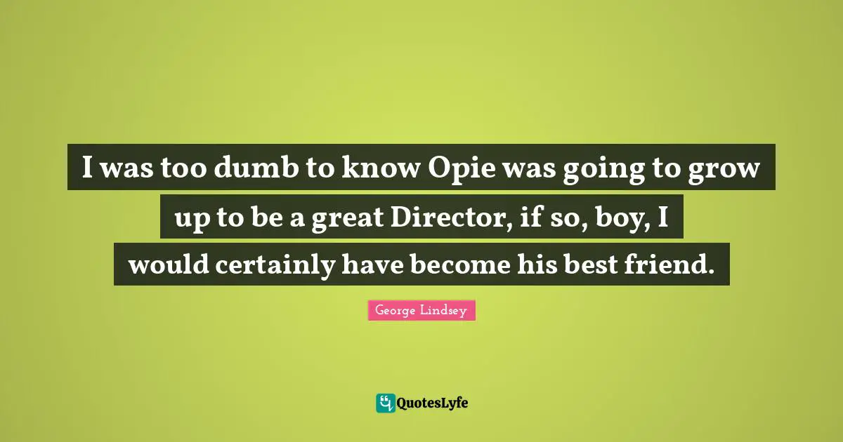 I was too dumb to know Opie was going to grow up to be a great Director, if so, boy, I would certainly have become his best friend.