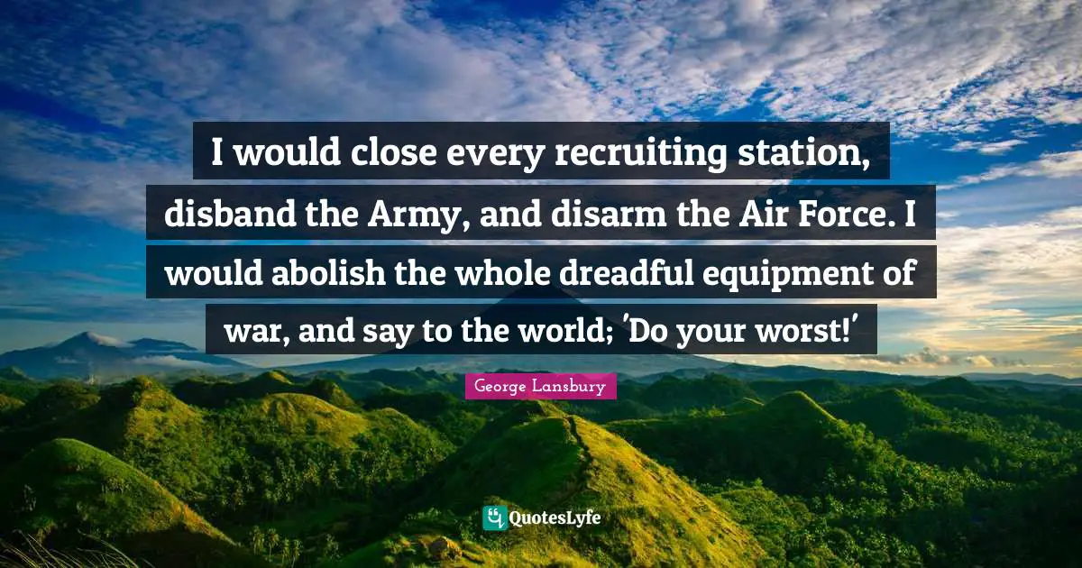 I would close every recruiting station, disband the Army, and disarm the Air Force. I would abolish the whole dreadful equipment of war, and say to the world; 'Do your worst!'