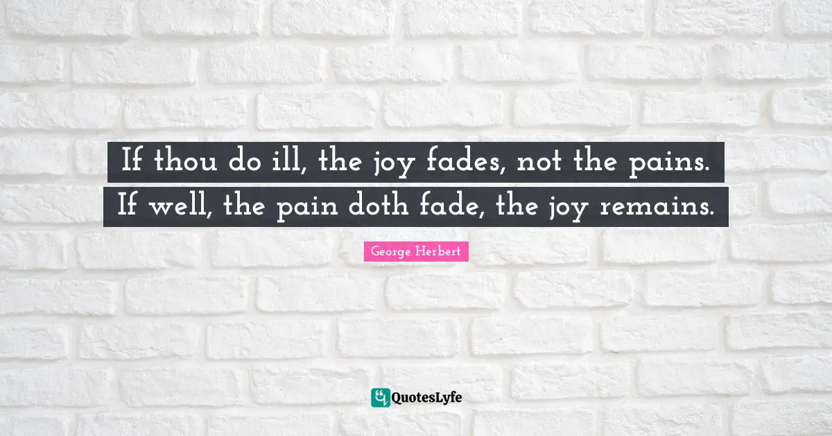 If thou do ill, the joy fades, not the pains. If well, the pain doth fade, the joy remains.