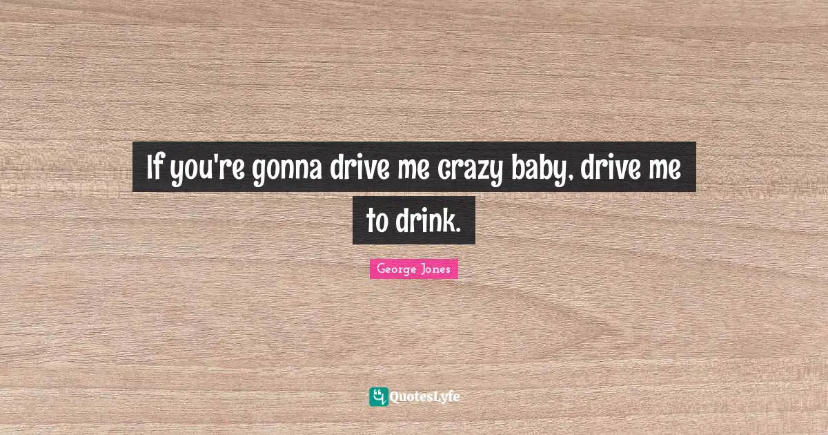 If you're gonna drive me crazy baby, drive me to drink.