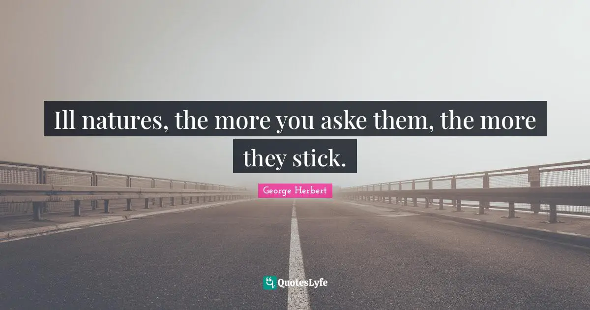 Ill natures, the more you aske them, the more they stick.