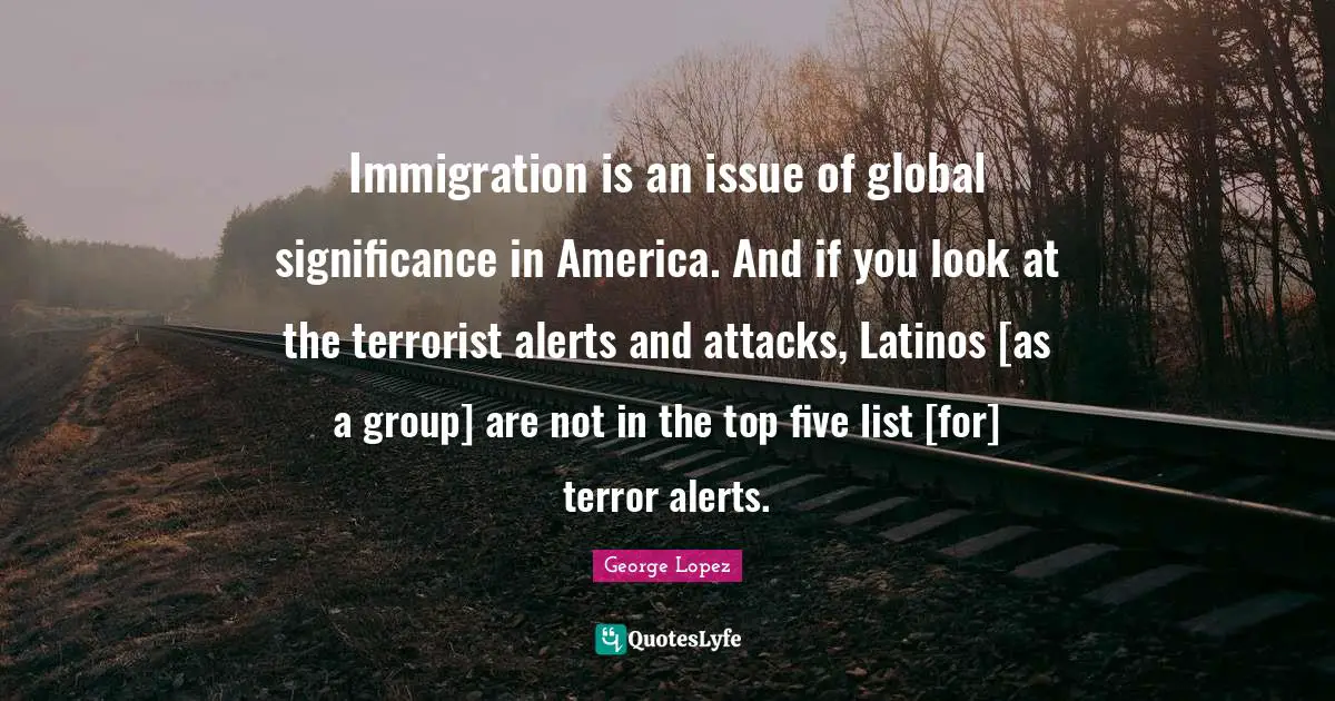 Immigration is an issue of global significance in America. And if you look at the terrorist alerts and attacks, Latinos [as a group] are not in the top five list [for] terror alerts.