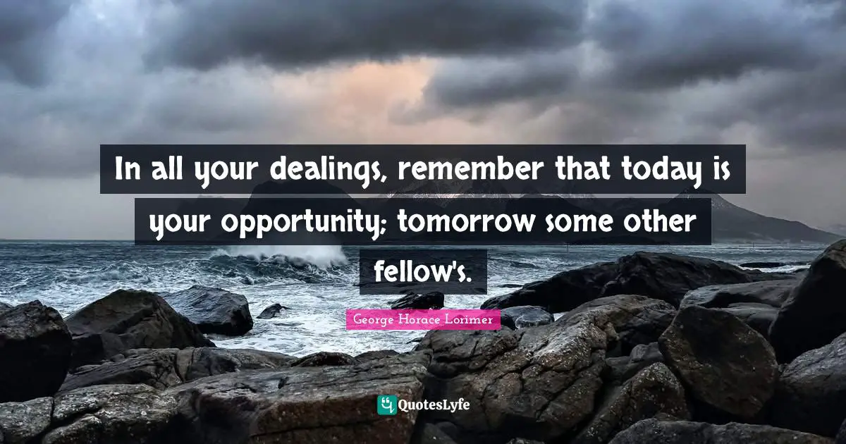 In all your dealings, remember that today is your opportunity; tomorrow some other fellow's.