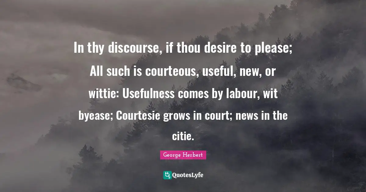 In thy discourse, if thou desire to please; All such is courteous, useful, new, or wittie: Usefulness comes by labour, wit byease; Courtesie grows in court; news in the citie.