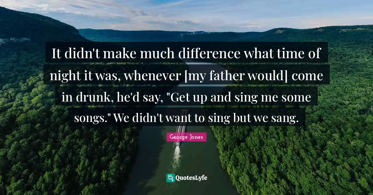 It didn't make much difference what time of night it was, whenever [my father would] come in drunk, he'd say, "Get up and sing me some songs." We didn't want to sing but we sang.