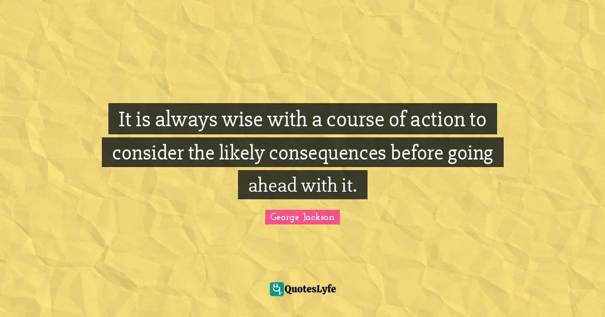 It is always wise with a course of action to consider the likely consequences before going ahead with it.