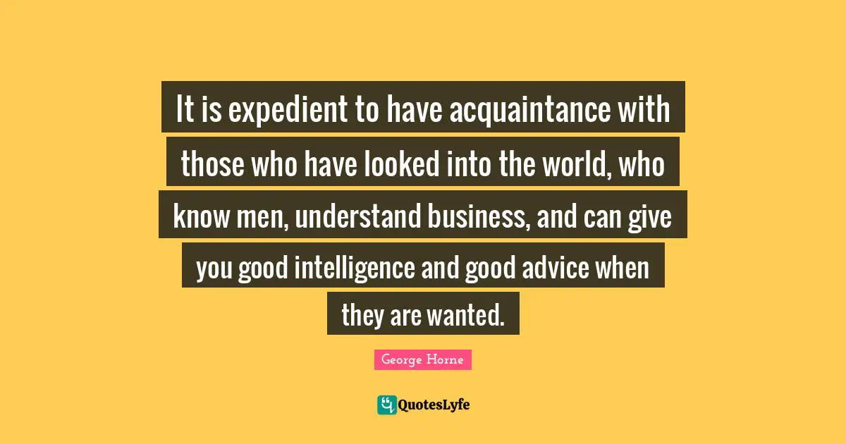 It is expedient to have acquaintance with those who have looked into the world, who know men, understand business, and can give you good intelligence and good advice when they are wanted.