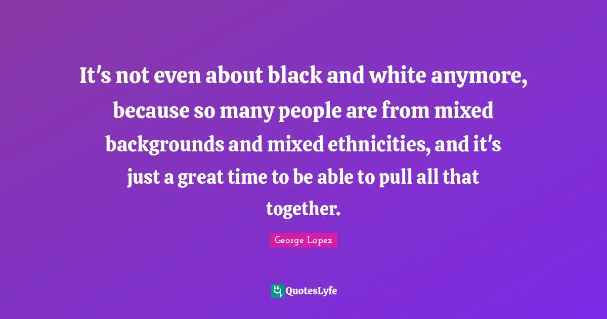 It's not even about black and white anymore, because so many people are from mixed backgrounds and mixed ethnicities, and it's just a great time to be able to pull all that together.