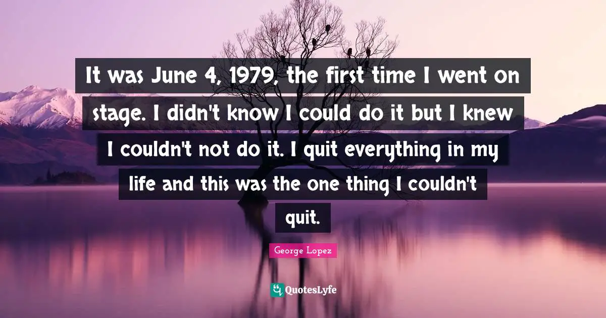 It was June 4, 1979, the first time I went on stage. I didn't know I could do it but I knew I couldn't not do it. I quit everything in my life and this was the one thing I couldn't quit.