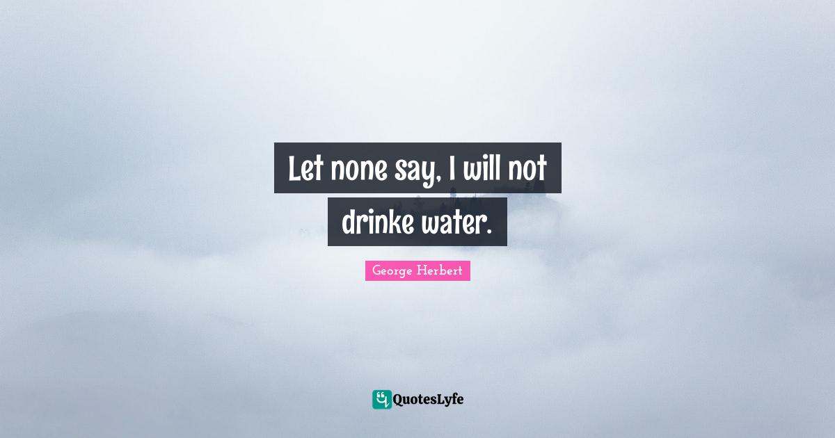 Let none say, I will not drinke water.