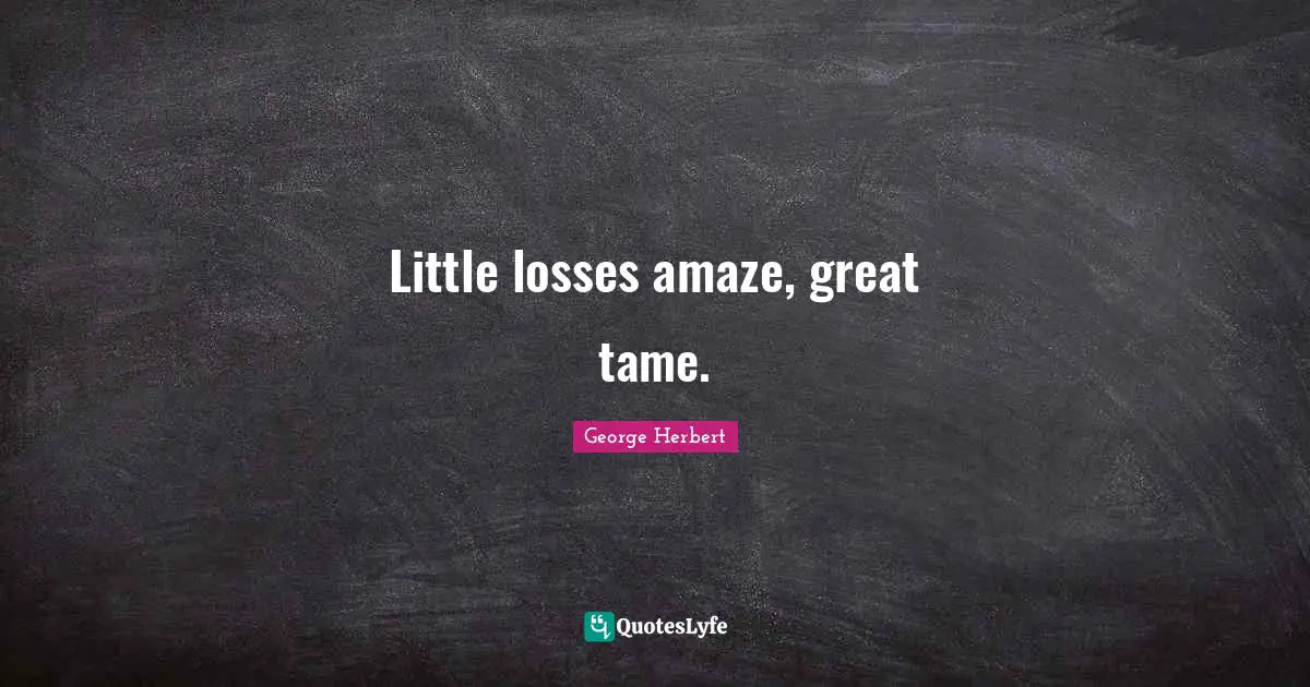 Little losses amaze, great tame.