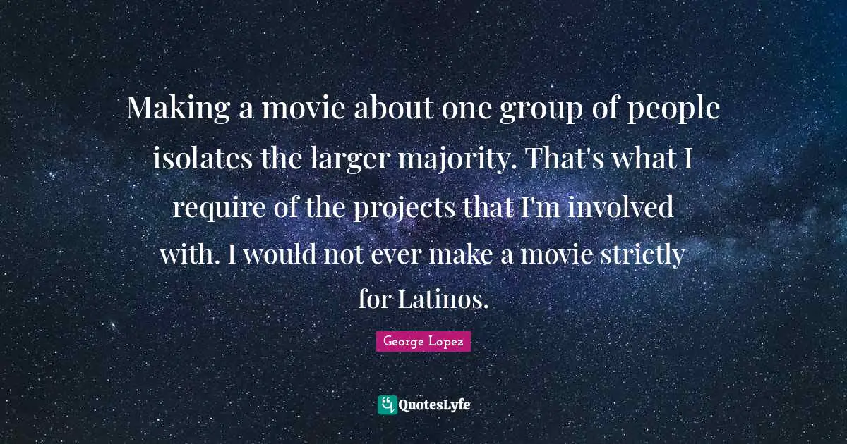 Making a movie about one group of people isolates the larger majority. That's what I require of the projects that I'm involved with. I would not ever make a movie strictly for Latinos.