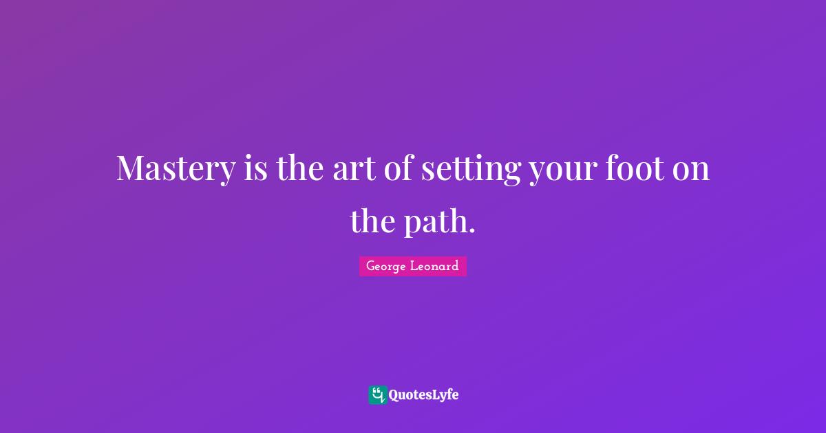Mastery is the art of setting your foot on the path.