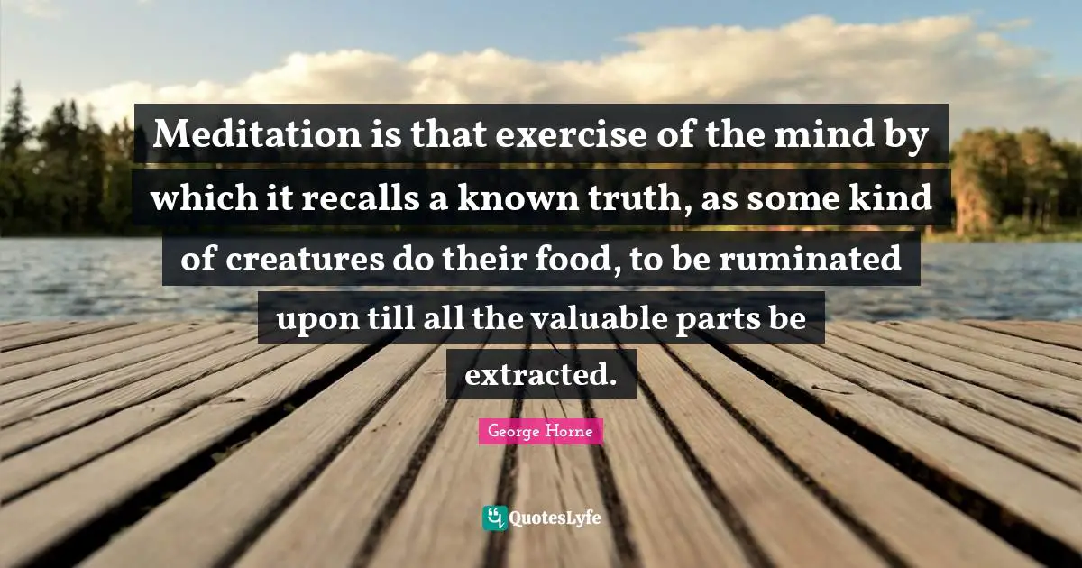 Meditation is that exercise of the mind by which it recalls a known truth, as some kind of creatures do their food, to be ruminated upon till all the valuable parts be extracted.