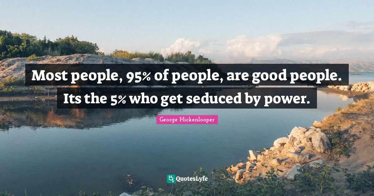 Most people, 95% of people, are good people. Its the 5% who get seduced by power.