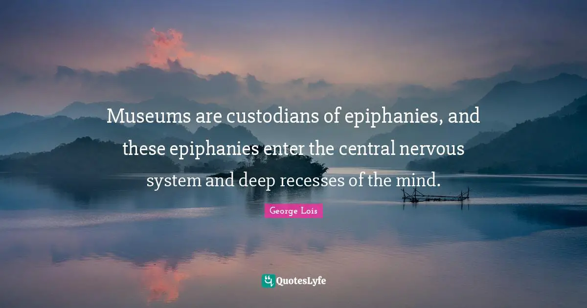 Museums are custodians of epiphanies, and these epiphanies enter the central nervous system and deep recesses of the mind.