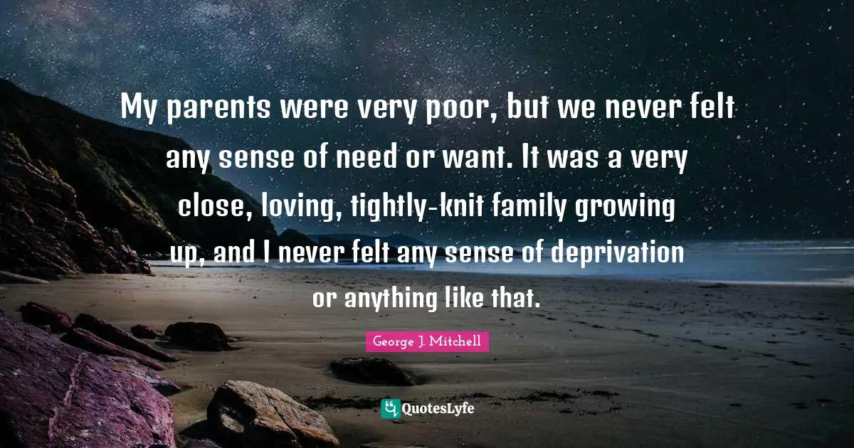 My parents were very poor, but we never felt any sense of need or want. It was a very close, loving, tightly-knit family growing up, and I never felt any sense of deprivation or anything like that.