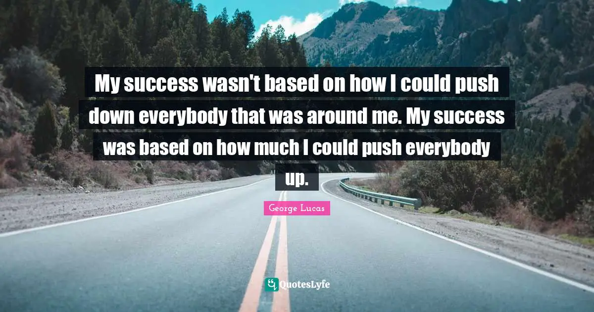 My success wasn't based on how I could push down everybody that was around me. My success was based on how much I could push everybody up.