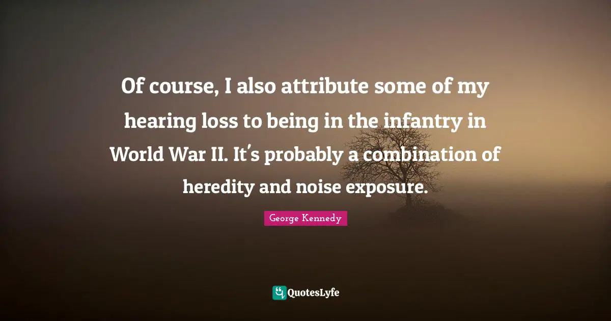 Of course, I also attribute some of my hearing loss to being in the infantry in World War II. It's probably a combination of heredity and noise exposure.